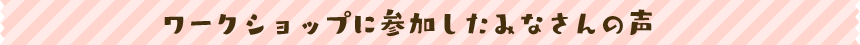 ワークショップに参加したみなさんの声