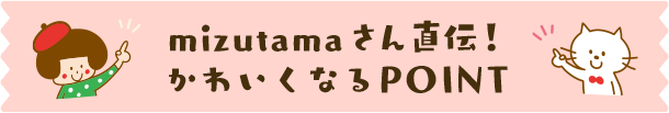 mizutamaさん直伝！かわいくなるPOINT