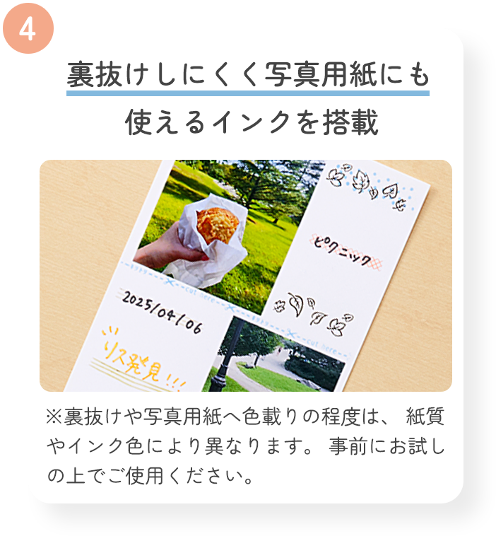 4 裏抜けしにくく写真用紙にも使えるインクを搭載 ※裏抜けや写真用紙へ色載りの程度は、 紙質やインク色により異なります。 事前にお試しの上でご使用ください。