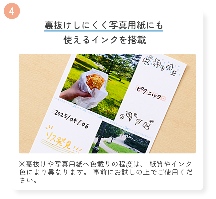 4 裏抜けしにくく写真用紙にも使えるインクを搭載 ※裏抜けや写真用紙へ色載りの程度は、 紙質やインク色により異なります。 事前にお試しの上でご使用ください。