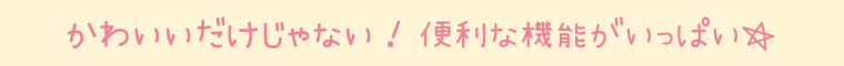 かわいいだけじゃない！便利な機能がいっぱい☆