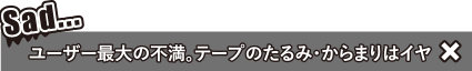 ユーザー最大の不満 テープのたるみ・からまりはイヤ