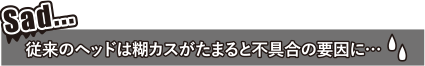 従来のヘッドは糊カスがたまると不具合の要因に