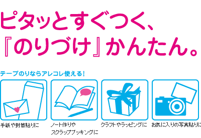 ピタッとすぐつく、『のりづけ』かんたん。　テープのりならアレコレ使える！　手紙や封筒貼りに　ノート作りやスクラップブッキングに　クラフトやラッピングに　お気に入りの写真貼りに