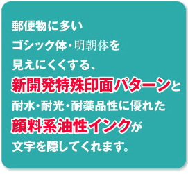 郵便物に多いゴシック体・明朝体を見えにくくする、新開発特殊印面パターンと耐水・耐光・耐薬品性に優れた顔料系油性インクが文字を隠してくれます