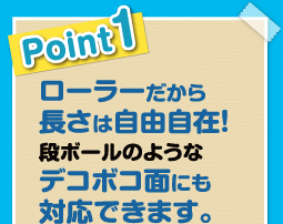 ローラーだから長さは自由自在！ダンボールのようなデコボコ面にも対応できます