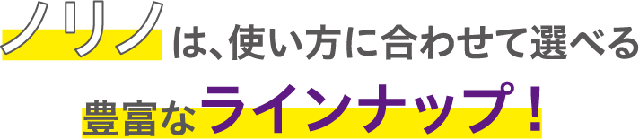 ノリノは、使い方に合わせて選べる豊富なラインナップ！