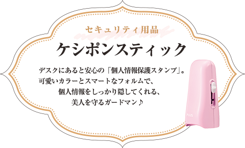 セキュリティ用品 ケシポンスティック デスクにあると安心の「個人情報保護スタンプ」。 可愛いカラーとスマートなフォルムで、個人情報をしっかり隠してくれる、美人を守るガードマン♪ 全6種類 各\660（税込）