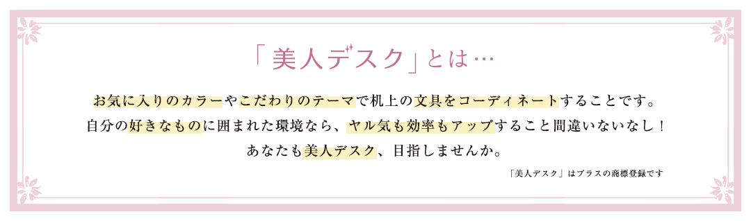 「美人デスク」とは・・・お気に入りのカラーやこだわりのテーマで机上の文具をコーディネートすることです。自分の好きなものに囲まれた環境なら、ヤル気も効率もアップすること間違いなし！あなたも美人デスク、目指しませんか。（「美人デスク」はプラスの登録商標です）