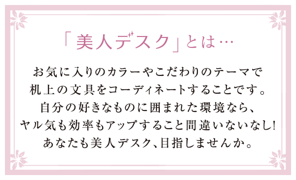 「美人デスク」とは・・・お気に入りのカラーやこだわりのテーマで机上の文具をコーディネートすることです。自分の好きなものに囲まれた環境なら、ヤル気も効率もアップすること間違いなし！あなたも美人デスク、目指しませんか。（「美人デスク」はプラスの登録商標です）