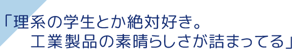 「理系の学生とか絶対好き。工業製品の素晴らしさが詰まってる」