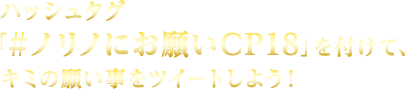 ハッシュタグ「＃ノリノにお願いCP18」を付けて、キミの願い事をツイートしよう！