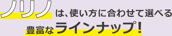 ノリノは、使い方に合わせて選べる 豊富なラインナップ！