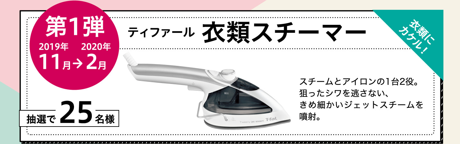 【第1弾】2019年11月から2020年2月：衣類にカケル！スチームとアイロンの1台2役。狙ったシワを逃さない、きめ細かいジェットスチームを噴射。ティファール 衣類スチーマーを抽選で25名様にプレゼント！