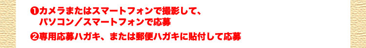❶カメラまたはスマートフォンで撮影して、パソコン／スマートフォンで応募❷専用応募ハガキ、または郵便ハガキに貼付して応募