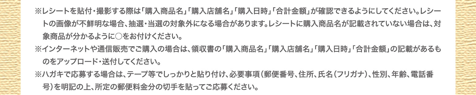 ※レシートを貼付・撮影する際は「購入商品名」「購入店舗名」「購入日時」「合計金額」が確認できるように　してください。レシートの画像が不鮮明な場合、抽選・当選の対象外になる場合があります。レシートに購　入商品名が記載されていない場合は、対象商品が分かるように○をお付けください。※インターネットや通信販売でご購入の場合は、領収書の「購入商品名」「購入店舗名」「購入日時」「合計　金額」の記載があるものをアップロード・送付してください。※ハガキで応募する場合は、テープ等でしっかりと貼り付け、必要事項（郵便番号、住所、氏名（フリガナ）、　性別、年齢、電話番号）を明記の上、所定の郵便料金分の切手を貼ってご応募ください。