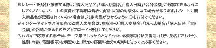 ※レシートを貼付・撮影する際は「購入商品名」「購入店舗名」「購入日時」「合計金額」が確認できるように　してください。レシートの画像が不鮮明な場合、抽選・当選の対象外になる場合があります。レシートに購　入商品名が記載されていない場合は、対象商品が分かるように○をお付けください。※インターネットや通信販売でご購入の場合は、領収書の「購入商品名」「購入店舗名」「購入日時」「合計　金額」の記載があるものをアップロード・送付してください。※ハガキで応募する場合は、テープ等でしっかりと貼り付け、必要事項（郵便番号、住所、氏名（フリガナ）、　性別、年齢、電話番号）を明記の上、所定の郵便料金分の切手を貼ってご応募ください。