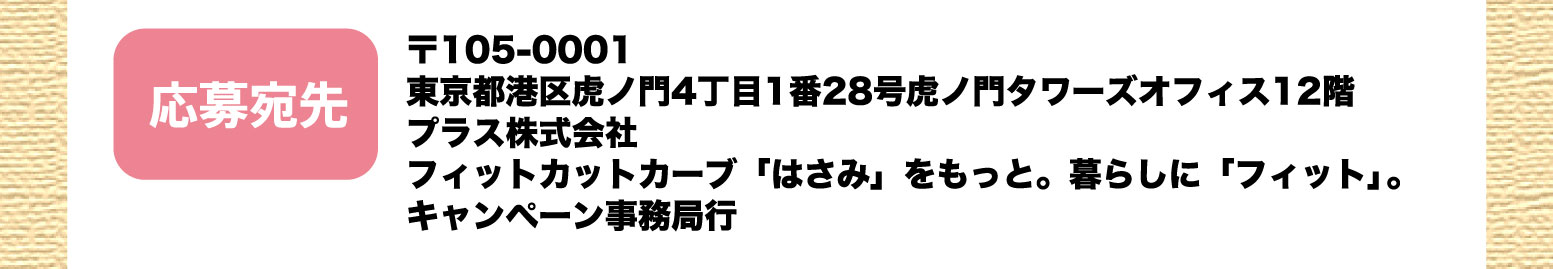 応募宛先：〒105-0001 東京都港区虎ノ門4丁目1番28号虎ノ門タワーズオフィス12階　プラス株式会社 フィットカットカーブ「はさみ」をもっと。暮らしに「フィット」。キャンペーン事務局行