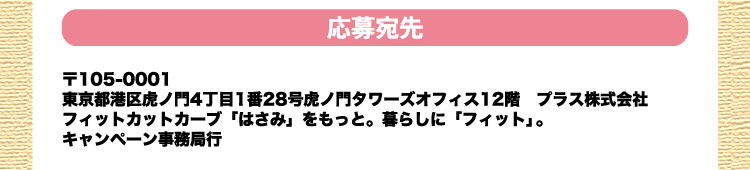 応募宛先：〒105-0001 東京都港区虎ノ門4丁目1番28号虎ノ門タワーズオフィス12階　プラス株式会社 フィットカットカーブ「はさみ」をもっと。暮らしに「フィット」。キャンペーン事務局行