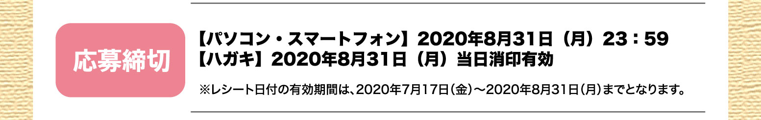 応募締切：【パソコン・スマートフォン】2020年8月31日（月）23：59／【ハガキ】2020年8月31日（月）当日消印有効※レシート日付の有効期間は、2020年7月17日（金）〜2020年8月31日（月）までとなります。