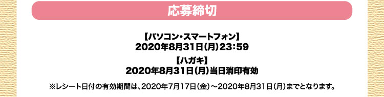 応募締切：【パソコン・スマートフォン】2020年8月31日（月）23：59／【ハガキ】2020年8月31日（月）当日消印有効※レシート日付の有効期間は、2020年7月17日（金）〜2020年8月31日（月）までとなります。