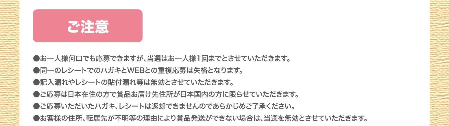 ご注意：●お一人様何口でも応募できますが、当選はお一人様1回までとさせていただきます。●同一のレシートでのハガキとWEBとの重複応募は失格となります。●記入漏れやレシートの貼付漏れ等は無効とさせていただきます。●ご応募は日本在住の方で賞品お届け先住所が日本国内の方に限らせていただきます。●ご応募いただいたハガキ、レシートは返却できませんのであらかじめご了承ください。●お客様の住所、転居先が不明等の理由により賞品発送ができない場合は、当選を無効とさせていただきます。