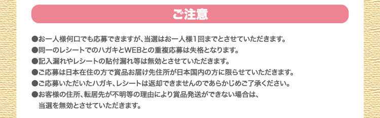 ご注意：●お一人様何口でも応募できますが、当選はお一人様1回までとさせていただきます。●同一のレシートでのハガキとWEBとの重複応募は失格となります。●記入漏れやレシートの貼付漏れ等は無効とさせていただきます。●ご応募は日本在住の方で賞品お届け先住所が日本国内の方に限らせていただきます。●ご応募いただいたハガキ、レシートは返却できませんのであらかじめご了承ください。●お客様の住所、転居先が不明等の理由により賞品発送ができない場合は、当選を無効とさせていただきます。