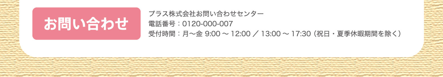 お問い合わせ：プラス株式会社お問い合わせセンター電話番号：0120-000-007 受付時間：月～金 9:00～12:00／13:00～17:30 （祝日・夏季休暇期間を除く）