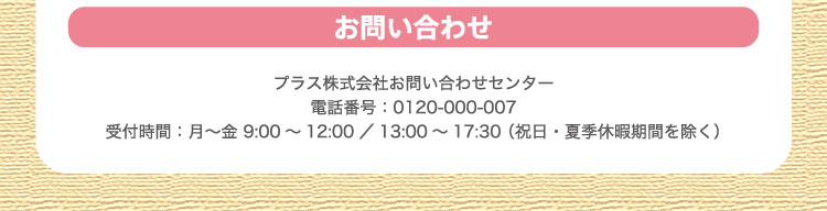 お問い合わせ：プラス株式会社お問い合わせセンター電話番号：0120-000-007 受付時間：月～金 9:00～12:00／13:00～17:30 （祝日・夏季休暇期間を除く）